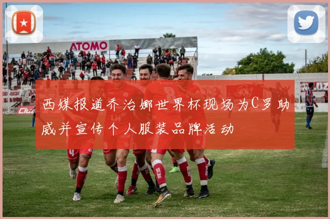 西媒报道乔治娜世界杯现场为C罗助威并宣传个人服装品牌活动
