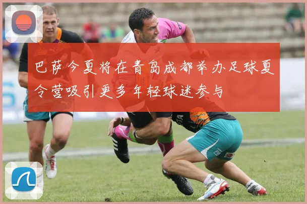 巴萨今夏将在青岛成都举办足球夏令营吸引更多年轻球迷参与
