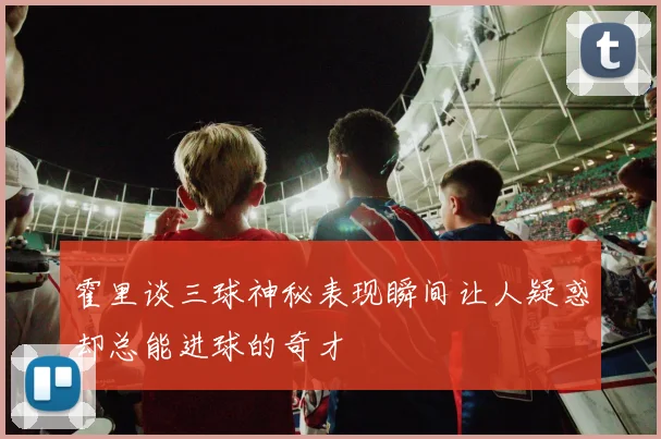 霍里谈三球神秘表现瞬间让人疑惑却总能进球的奇才