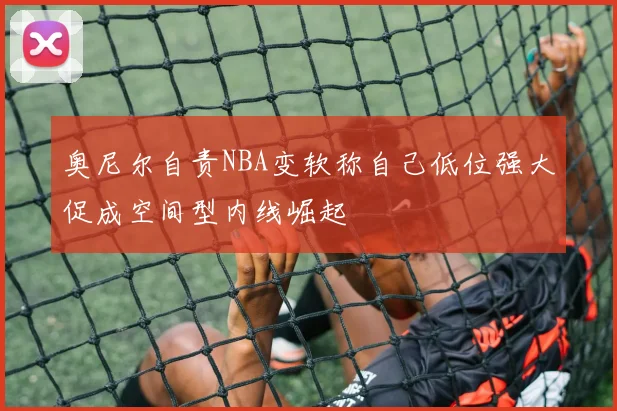 奥尼尔自责NBA变软称自己低位强大促成空间型内线崛起