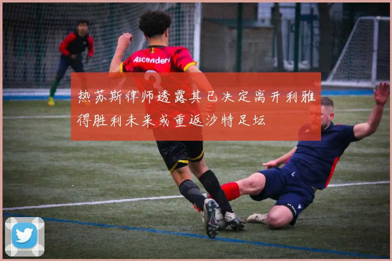 热苏斯律师透露其已决定离开利雅得胜利未来或重返沙特足坛