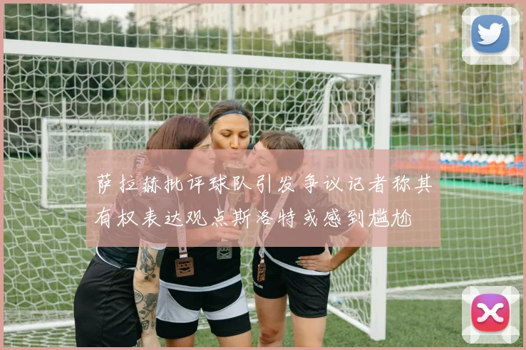 萨拉赫批评球队引发争议记者称其有权表达观点斯洛特或感到尴尬