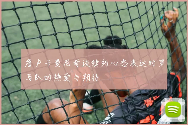 詹卢卡曼尼奇谈续约心态表达对罗马队的热爱与期待