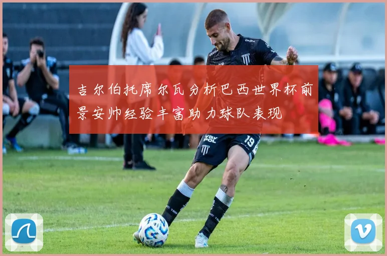 吉尔伯托席尔瓦分析巴西世界杯前景安帅经验丰富助力球队表现
