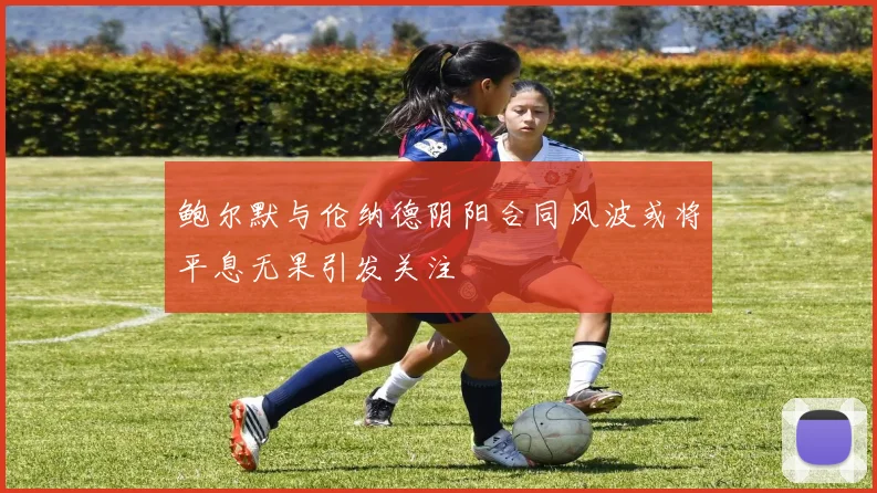 鲍尔默与伦纳德阴阳合同风波或将平息无果引发关注