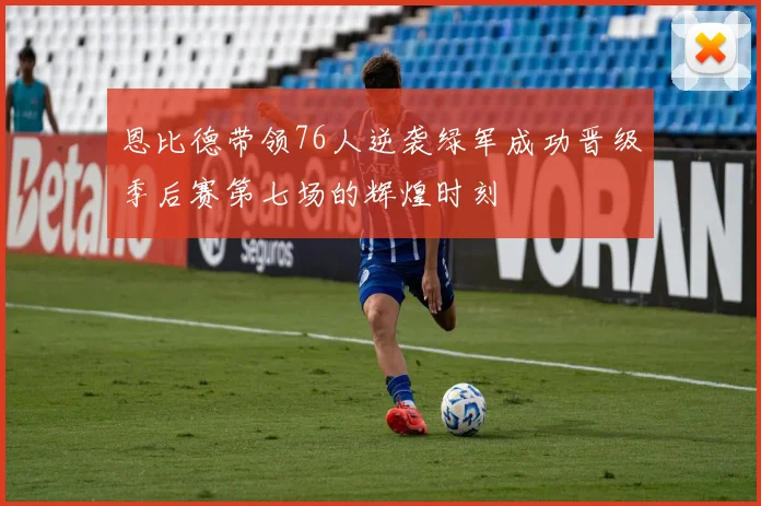 恩比德带领76人逆袭绿军成功晋级季后赛第七场的辉煌时刻