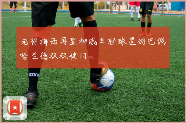 老将梅西再显神威年轻球星姆巴佩哈兰德双双破门