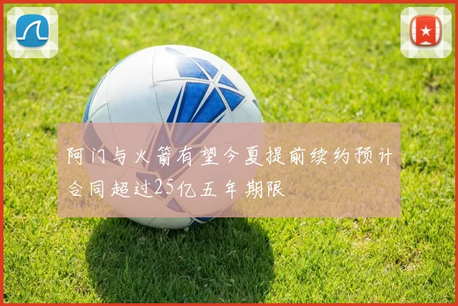 阿门与火箭有望今夏提前续约预计合同超过25亿五年期限