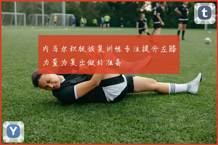 内马尔积极恢复训练专注提升左膝力量为复出做好准备
